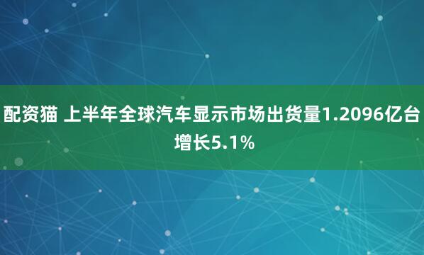 配资猫 上半年全球汽车显示市场出货量1.2096亿台 增长5.1%