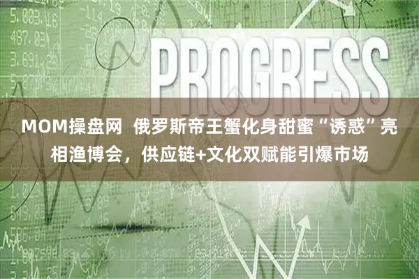 MOM操盘网  俄罗斯帝王蟹化身甜蜜“诱惑”亮相渔博会，供应链+文化双赋能引爆市场