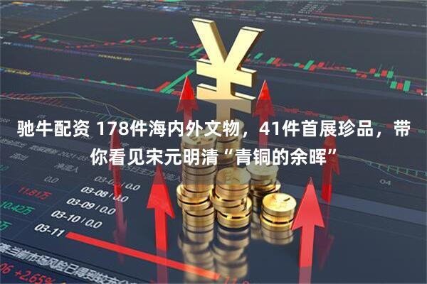 驰牛配资 178件海内外文物，41件首展珍品，带你看见宋元明清“青铜的余晖”