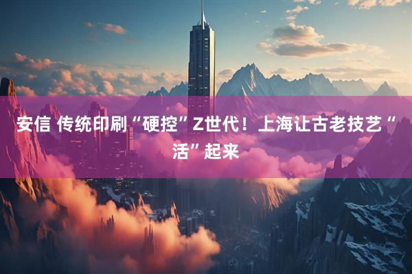 安信 传统印刷“硬控”Z世代!上海让古老技艺“活”起来