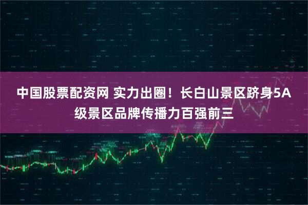 中国股票配资网 实力出圈!长白山景区跻身5A级景区品牌传播力百强前三