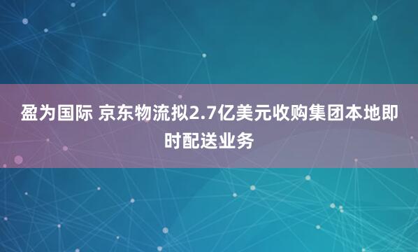 盈为国际 京东物流拟2.7亿美元收购集团本地即时配送业务