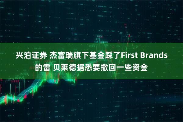兴泊证券 杰富瑞旗下基金踩了First Brands的雷 贝莱德据悉要撤回一些资金