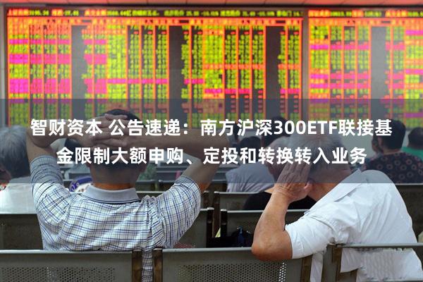 智财资本 公告速递：南方沪深300ETF联接基金限制大额申购、定投和转换转入业务