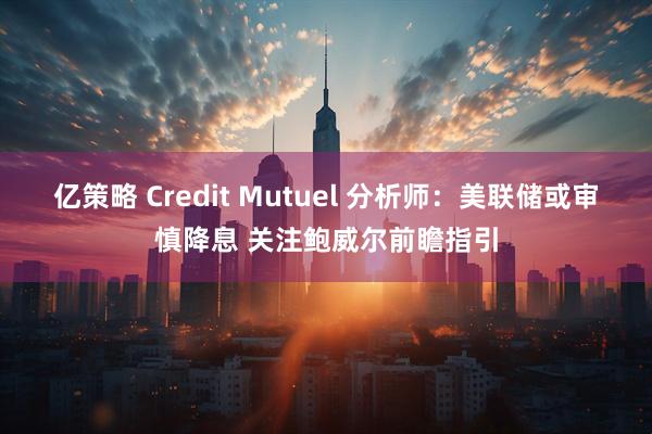 亿策略 Credit Mutuel 分析师：美联储或审慎降息 关注鲍威尔前瞻指引