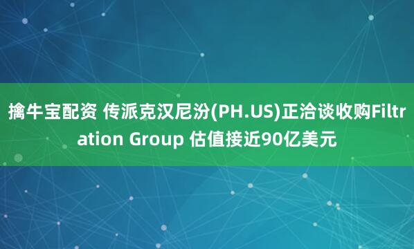 擒牛宝配资 传派克汉尼汾(PH.US)正洽谈收购Filtration Group 估值接近90亿美元