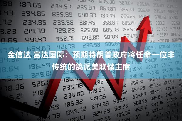 金信达 富达国际:预期特朗普政府将任命一位非传统的鸽派美联储主席
