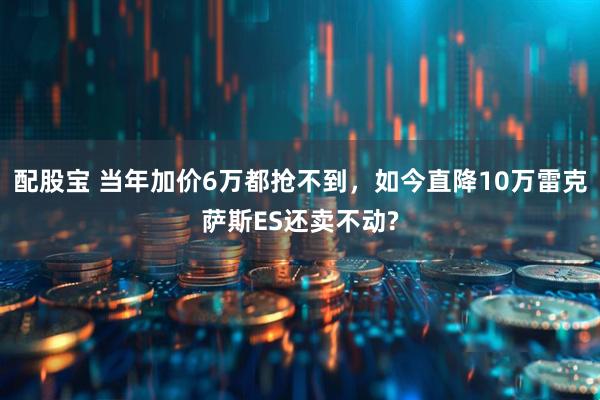 配股宝 当年加价6万都抢不到，如今直降10万雷克萨斯ES还卖不动?