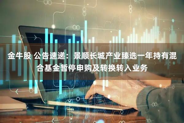 金牛股 公告速递：景顺长城产业臻选一年持有混合基金暂停申购及转换转入业务