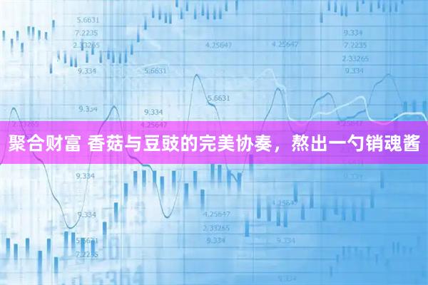 聚合财富 香菇与豆豉的完美协奏，熬出一勺销魂酱