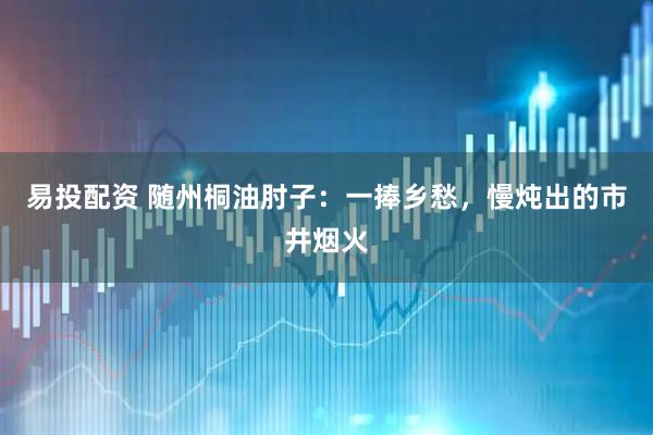 易投配资 随州桐油肘子：一捧乡愁，慢炖出的市井烟火