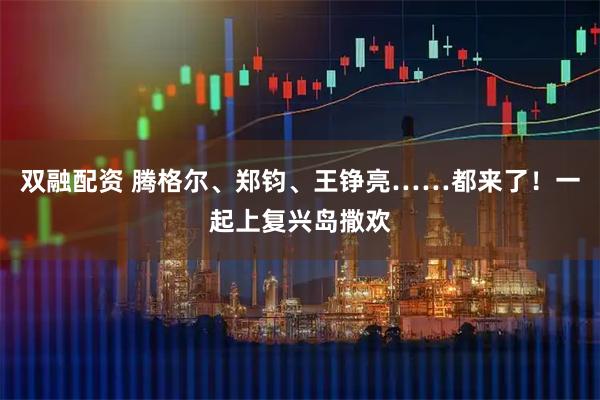 双融配资 腾格尔、郑钧、王铮亮……都来了！一起上复兴岛撒欢
