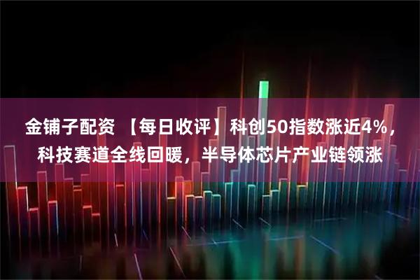 金铺子配资 【每日收评】科创50指数涨近4%，科技赛道全线回暖，半导体芯片产业链领涨