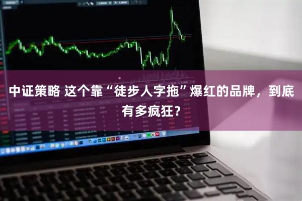 中证策略 这个靠“徒步人字拖”爆红的品牌，到底有多疯狂？